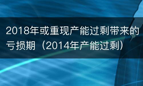 2018年或重现产能过剩带来的亏损期（2014年产能过剩）