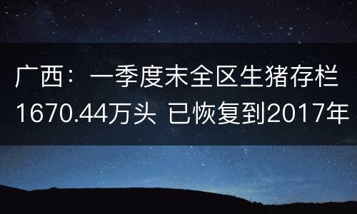 广西：一季度末全区生猪存栏1670.44万头 已恢复到2017年底的72.8