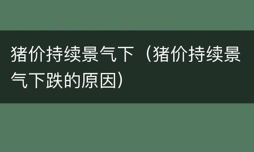 猪价持续景气下（猪价持续景气下跌的原因）