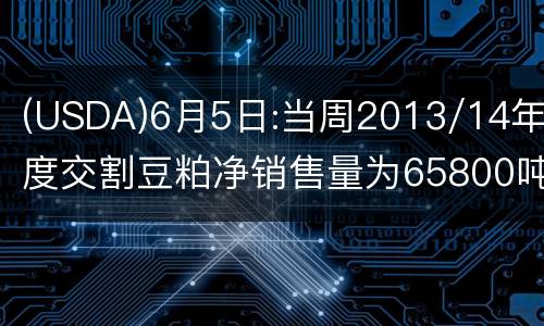 (USDA)6月5日:当周2013/14年度交割豆粕净销售量为65800吨