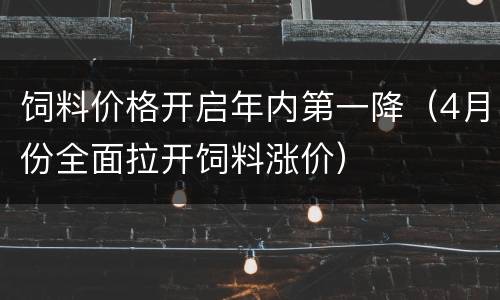 饲料价格开启年内第一降（4月份全面拉开饲料涨价）