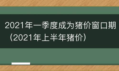 2021年一季度成为猪价窗口期（2021年上半年猪价）