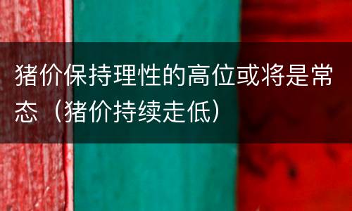 猪价保持理性的高位或将是常态（猪价持续走低）