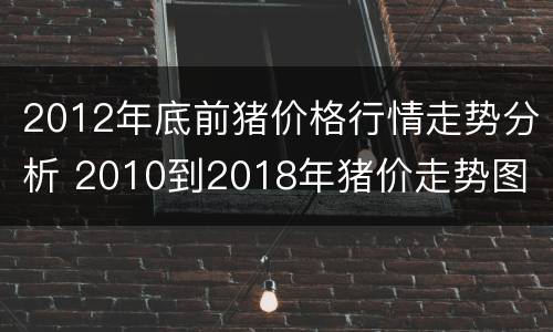2012年底前猪价格行情走势分析 2010到2018年猪价走势图