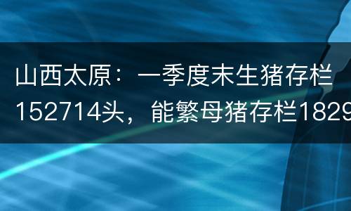 山西太原：一季度末生猪存栏152714头，能繁母猪存栏18297头