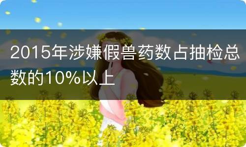 2015年涉嫌假兽药数占抽检总数的10%以上