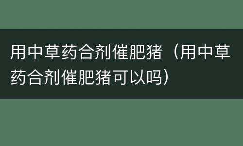 用中草药合剂催肥猪（用中草药合剂催肥猪可以吗）