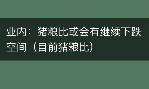 业内：猪粮比或会有继续下跌空间（目前猪粮比）