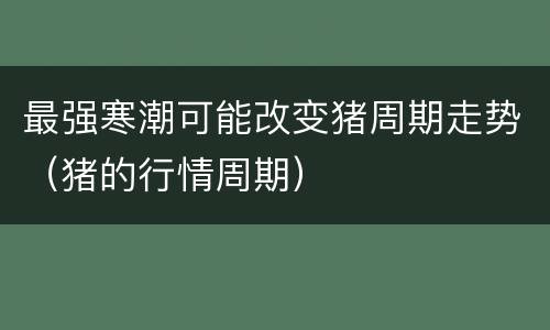 最强寒潮可能改变猪周期走势（猪的行情周期）