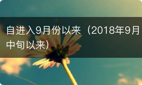自进入9月份以来（2018年9月中旬以来）