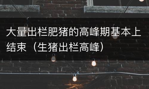 大量出栏肥猪的高峰期基本上结束（生猪出栏高峰）