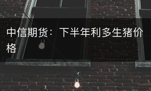 中信期货：下半年利多生猪价格