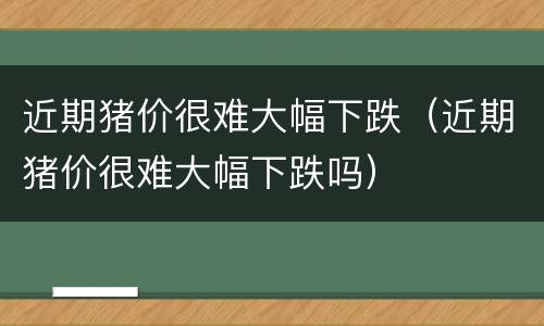 近期猪价很难大幅下跌（近期猪价很难大幅下跌吗）