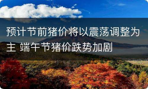 预计节前猪价将以震荡调整为主 端午节猪价跌势加剧