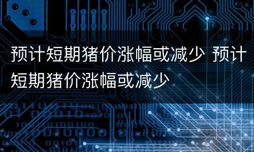 预计短期猪价涨幅或减少 预计短期猪价涨幅或减少