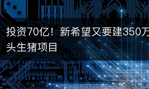 投资70亿！新希望又要建350万头生猪项目