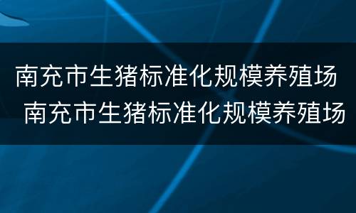 南充市生猪标准化规模养殖场 南充市生猪标准化规模养殖场名单