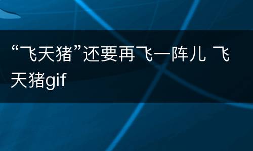 “飞天猪”还要再飞一阵儿 飞天猪gif