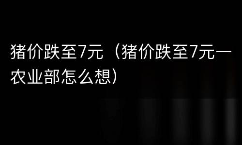 猪价跌至7元（猪价跌至7元一农业部怎么想）