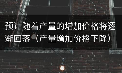 预计随着产量的增加价格将逐渐回落（产量增加价格下降）