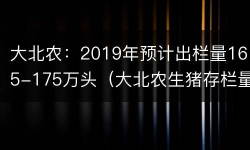 大北农：2019年预计出栏量165-175万头（大北农生猪存栏量）