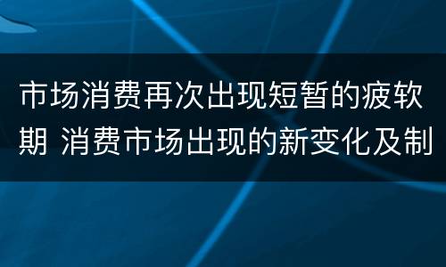 市场消费再次出现短暂的疲软期 消费市场出现的新变化及制约消费持续复苏的主要因素