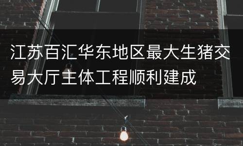 江苏百汇华东地区最大生猪交易大厅主体工程顺利建成