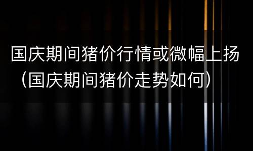 国庆期间猪价行情或微幅上扬(国庆期间猪价走势如何)
