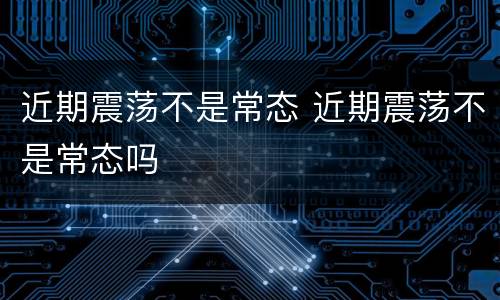 近期震荡不是常态 近期震荡不是常态吗