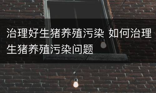 治理好生猪养殖污染 如何治理生猪养殖污染问题