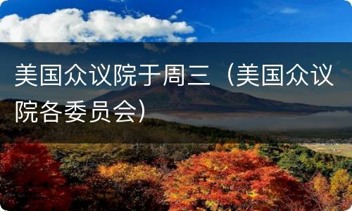 美国众议院于周三（美国众议院各委员会）