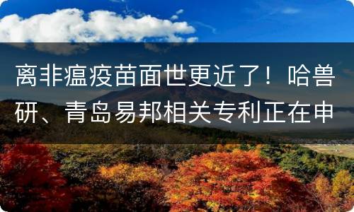 离非瘟疫苗面世更近了！哈兽研、青岛易邦相关专利正在申请！