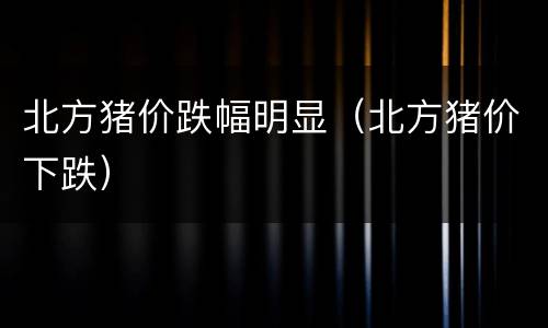 北方猪价跌幅明显（北方猪价下跌）