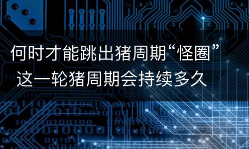 何时才能跳出猪周期“怪圈” 这一轮猪周期会持续多久