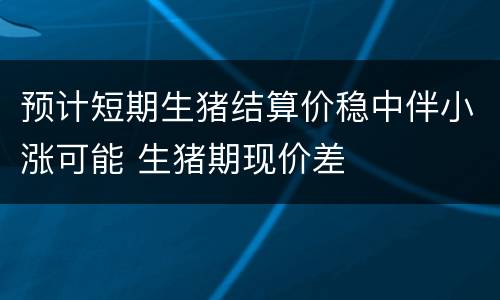 预计短期生猪结算价稳中伴小涨可能 生猪期现价差