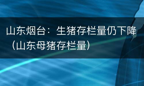 山东烟台：生猪存栏量仍下降（山东母猪存栏量）
