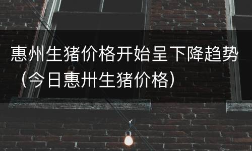 惠州生猪价格开始呈下降趋势（今日惠卅生猪价格）