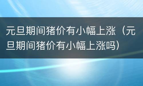 元旦期间猪价有小幅上涨（元旦期间猪价有小幅上涨吗）