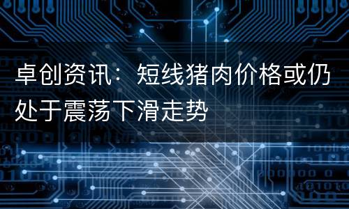 卓创资讯：短线猪肉价格或仍处于震荡下滑走势