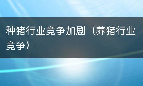 种猪行业竞争加剧（养猪行业竞争）