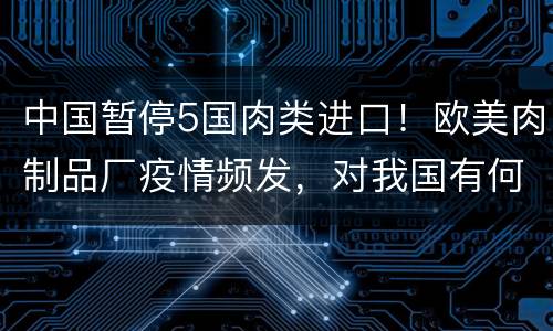 中国暂停5国肉类进口！欧美肉制品厂疫情频发，对我国有何影响？