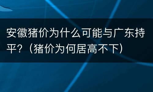 安徽猪价为什么可能与广东持平?（猪价为何居高不下）