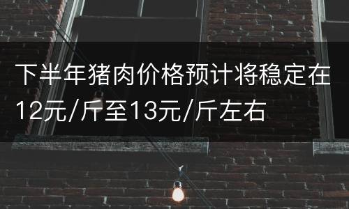 下半年猪肉价格预计将稳定在12元/斤至13元/斤左右