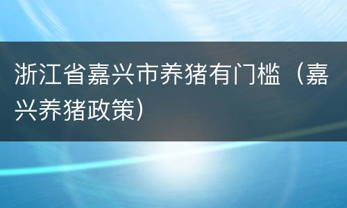 浙江省嘉兴市养猪有门槛（嘉兴养猪政策）