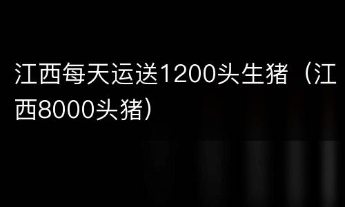 江西每天运送1200头生猪（江西8000头猪）