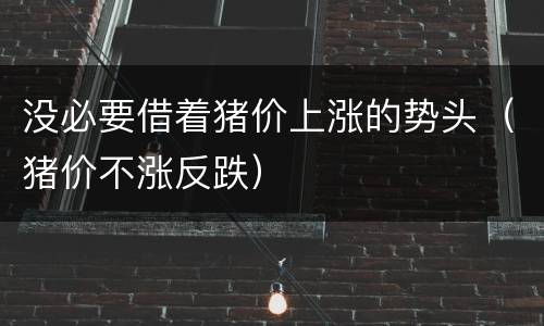 没必要借着猪价上涨的势头（猪价不涨反跌）