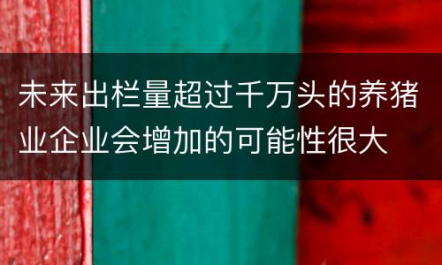 未来出栏量超过千万头的养猪业企业会增加的可能性很大