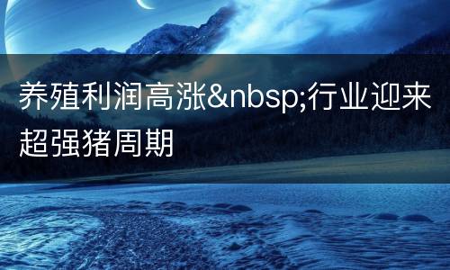 养殖利润高涨&nbsp;行业迎来超强猪周期