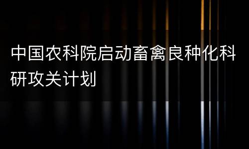 中国农科院启动畜禽良种化科研攻关计划