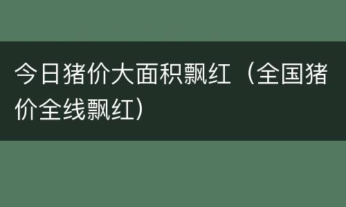 今日猪价大面积飘红（全国猪价全线飘红）